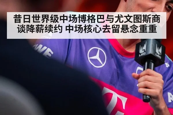 昔日世界级中场博格巴与尤文图斯商谈降薪续约 中场核心去留悬念重重