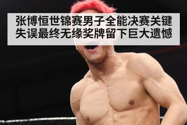 张博恒世锦赛男子全能决赛关键失误最终无缘奖牌留下巨大遗憾